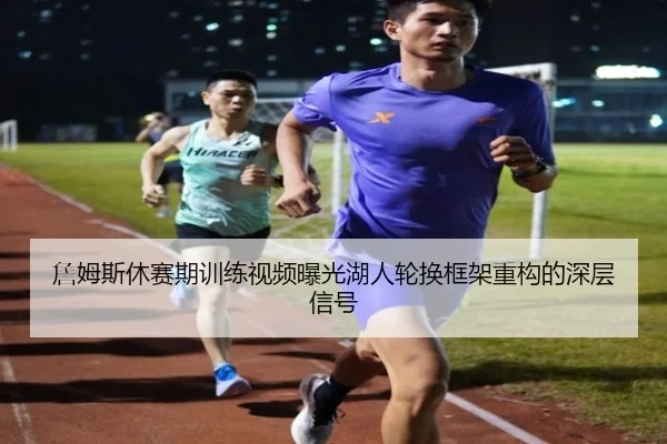 詹姆斯休赛期训练视频曝光湖人轮换框架重构的深层信号（mksportsapp）