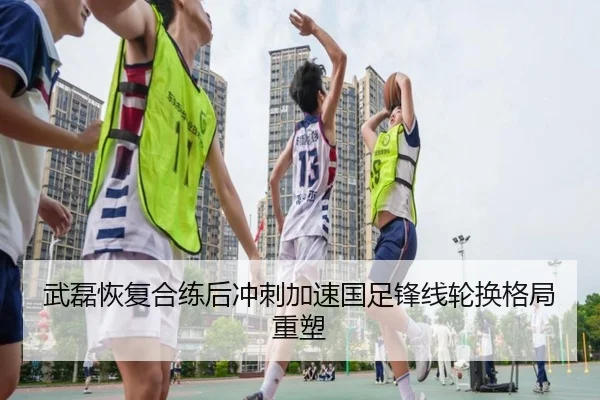 武磊恢复合练后冲刺加速国足锋线轮换格局重塑（mksportsapp）