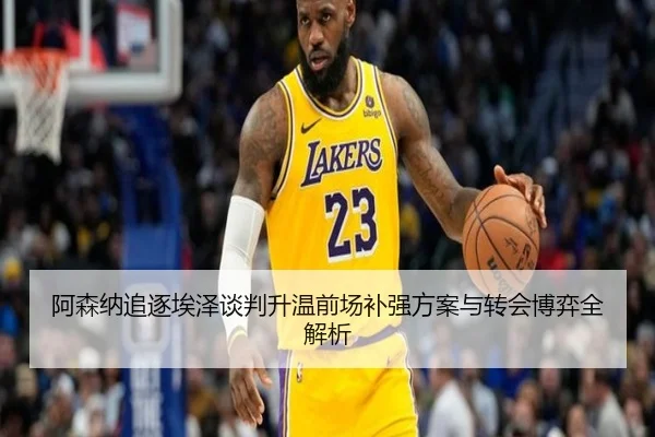 阿森纳追逐埃泽谈判升温前场补强方案与转会博弈全解析（mksportsapp）