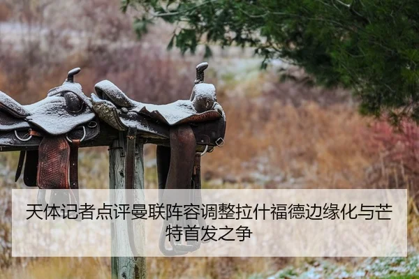 天体记者点评曼联阵容调整拉什福德边缘化与芒特首发之争