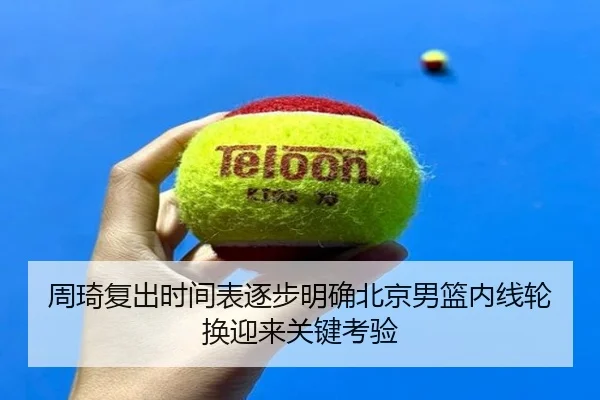 周琦复出时间表逐步明确北京男篮内线轮换迎来关键考验