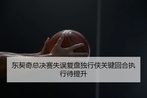 东契奇总决赛失误复盘独行侠关键回合执行待提升（mksportsapp）