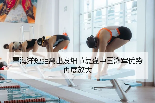 覃海洋短距离出发细节复盘中国泳军优势再度放大（mksportsapp）