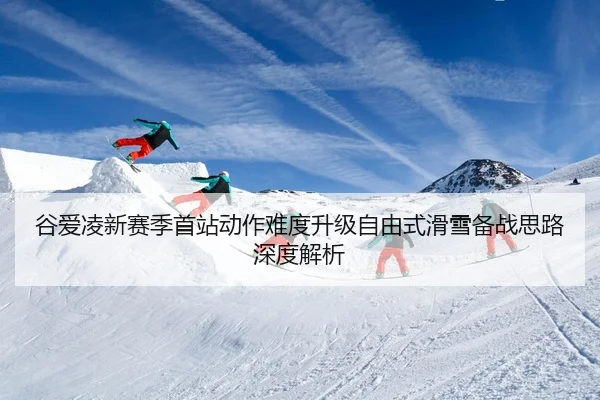 谷爱凌新赛季首站动作难度升级自由式滑雪备战思路深度解析（mksportsapp）
