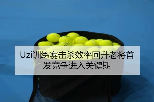 Uzi训练赛击杀效率回升老将首发竞争进入关键期（mksportsapp）