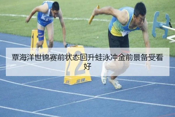 覃海洋世锦赛前状态回升蛙泳冲金前景备受看好（mksportsapp）
